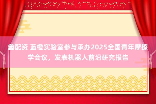 鑫配资 蓝橙实验室参与承办2025全国青年摩擦学会议，发表机器人前沿研究报告