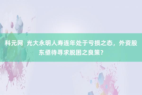 科元网  光大永明人寿连年处于亏损之态，外资股东亟待寻求脱困之良策？