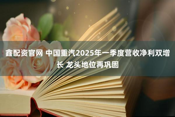 鑫配资官网 中国重汽2025年一季度营收净利双增长 龙头地位再巩固