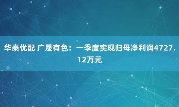 华泰优配 广晟有色：一季度实现归母净利润4727.12万元