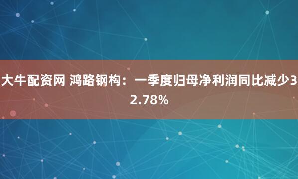 大牛配资网 鸿路钢构：一季度归母净利润同比减少32.78%