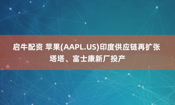 启牛配资 苹果(AAPL.US)印度供应链再扩张 塔塔、富士康新厂投产