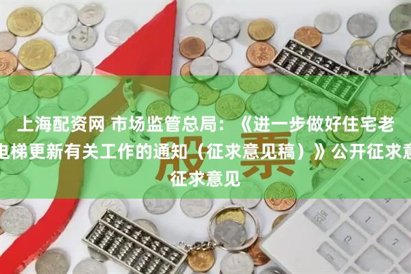 上海配资网 市场监管总局：《进一步做好住宅老旧电梯更新有关工作的通知（征求意见稿）》公开征求意见