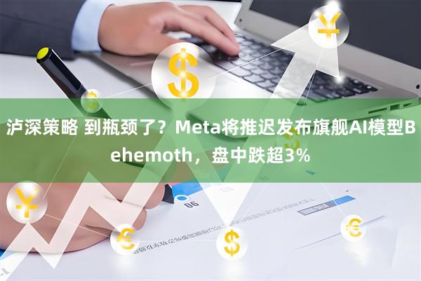 泸深策略 到瓶颈了？Meta将推迟发布旗舰AI模型Behemoth，盘中跌超3%