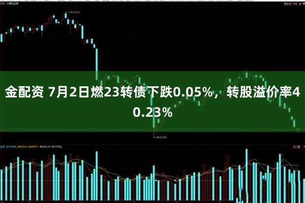 金配资 7月2日燃23转债下跌0.05%，转股溢价率40.23%
