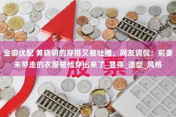 金御优配 黄晓明的穿搭又被吐槽，网友调侃：前妻未带走的衣服被他穿出来了_显得_造型_风格