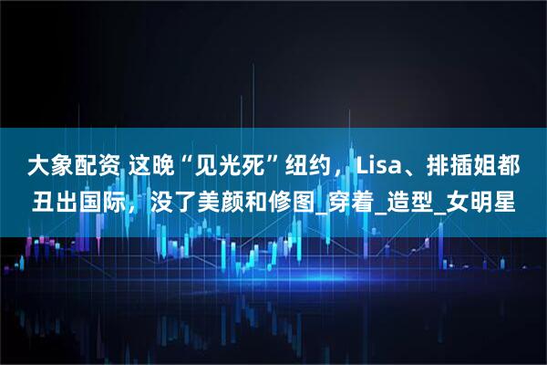 大象配资 这晚“见光死”纽约，Lisa、排插姐都丑出国际，没了美颜和修图_穿着_造型_女明星