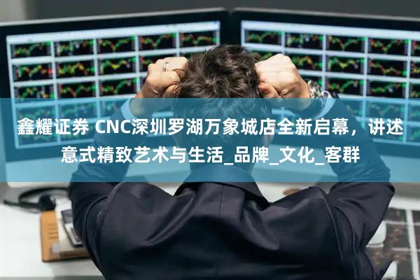 鑫耀证券 CNC深圳罗湖万象城店全新启幕，讲述意式精致艺术与生活_品牌_文化_客群