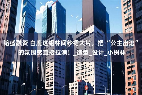镕盛融资 白鹿这组林间纱裙大片，把 “公主出逃” 的氛围感直接拉满！_造型_设计_小树林
