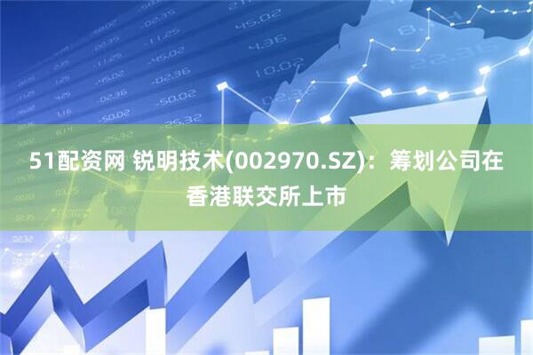 51配资网 锐明技术(002970.SZ)：筹划公司在香港联交所上市