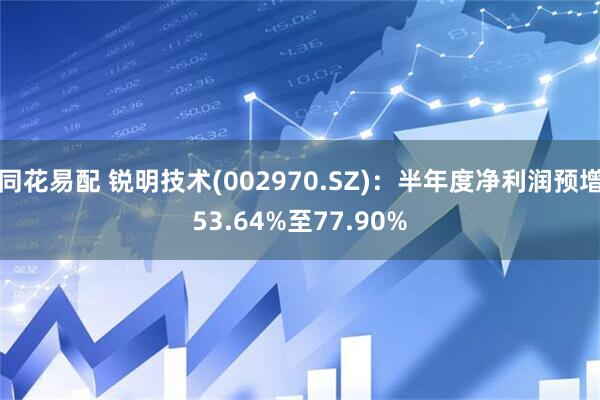 同花易配 锐明技术(002970.SZ)：半年度净利润预增53.64%至77.90%