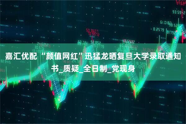 嘉汇优配 “颜值网红”迅猛龙晒复旦大学录取通知书_质疑_全日制_党现身