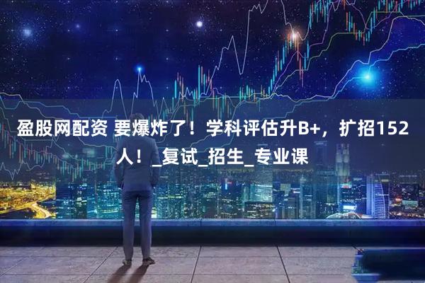 盈股网配资 要爆炸了！学科评估升B+，扩招152人！_复试_招生_专业课