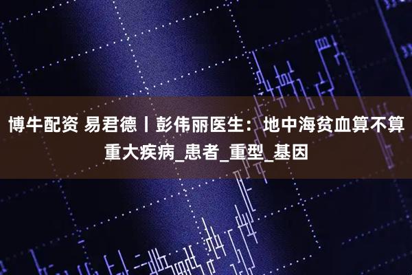 博牛配资 易君德丨彭伟丽医生：地中海贫血算不算重大疾病_患者_重型_基因