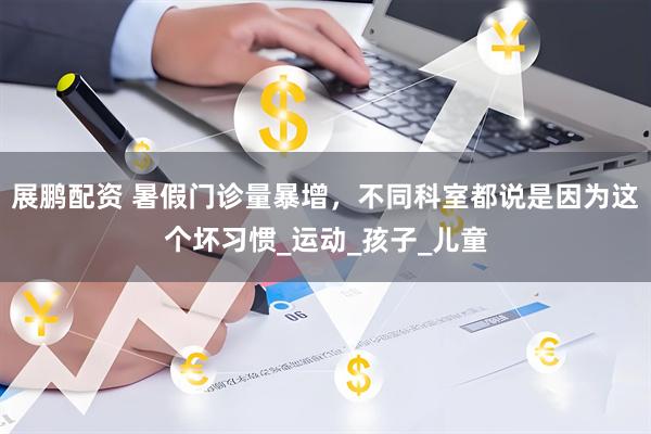 展鹏配资 暑假门诊量暴增，不同科室都说是因为这个坏习惯_运动_孩子_儿童