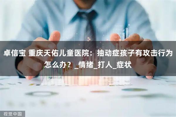 卓信宝 重庆天佑儿童医院：抽动症孩子有攻击行为怎么办？_情绪_打人_症状
