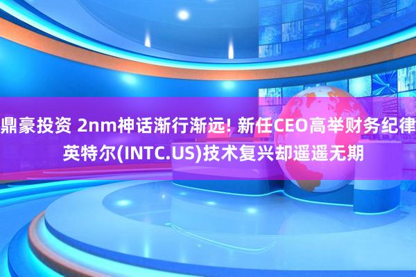 鼎豪投资 2nm神话渐行渐远! 新任CEO高举财务纪律  英特尔(INTC.US)技术复兴却遥遥无期