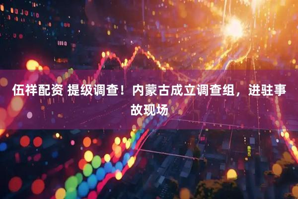 伍祥配资 提级调查！内蒙古成立调查组，进驻事故现场