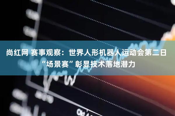 尚红网 赛事观察：世界人形机器人运动会第二日 “场景赛”彰显技术落地潜力