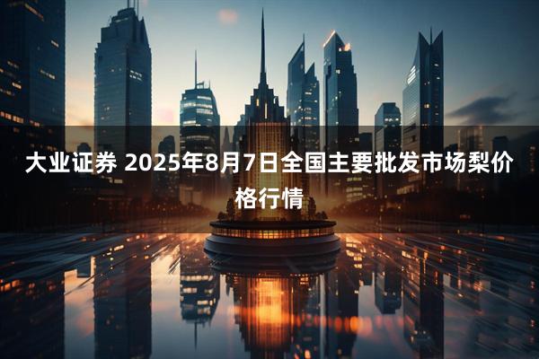 大业证券 2025年8月7日全国主要批发市场梨价格行情