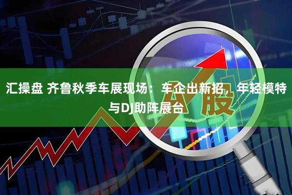 汇操盘 齐鲁秋季车展现场：车企出新招，年轻模特与DJ助阵展台