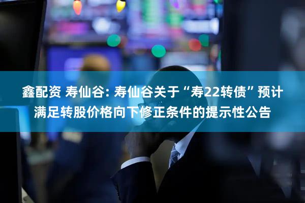 鑫配资 寿仙谷: 寿仙谷关于“寿22转债”预计满足转股价格向下修正条件的提示性公告