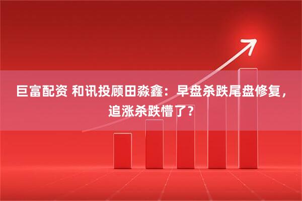 巨富配资 和讯投顾田淼鑫：早盘杀跌尾盘修复，追涨杀跌懵了？