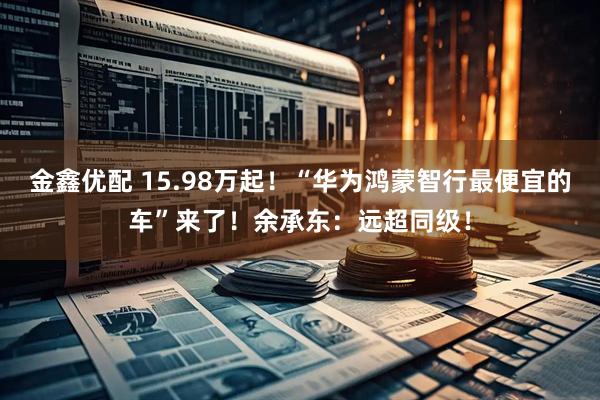 金鑫优配 15.98万起！“华为鸿蒙智行最便宜的车”来了！余承东：远超同级！