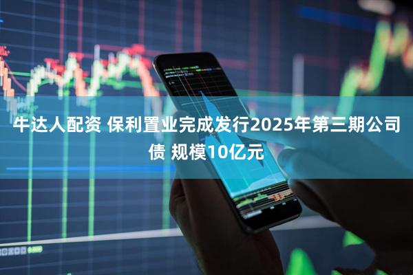 牛达人配资 保利置业完成发行2025年第三期公司债 规模10亿元