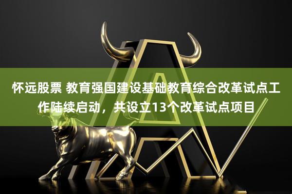 怀远股票 教育强国建设基础教育综合改革试点工作陆续启动，共设立13个改革试点项目