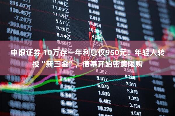 申银证券 10万存一年利息仅950元！年轻人转投“新三金”，债基开始密集限购
