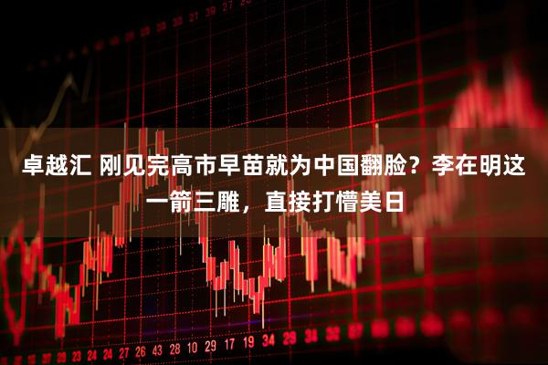 卓越汇 刚见完高市早苗就为中国翻脸？李在明这一箭三雕，直接打懵美日