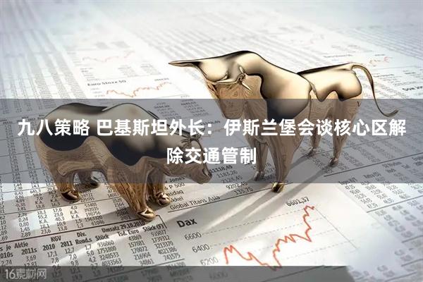 九八策略 巴基斯坦外长：伊斯兰堡会谈核心区解除交通管制